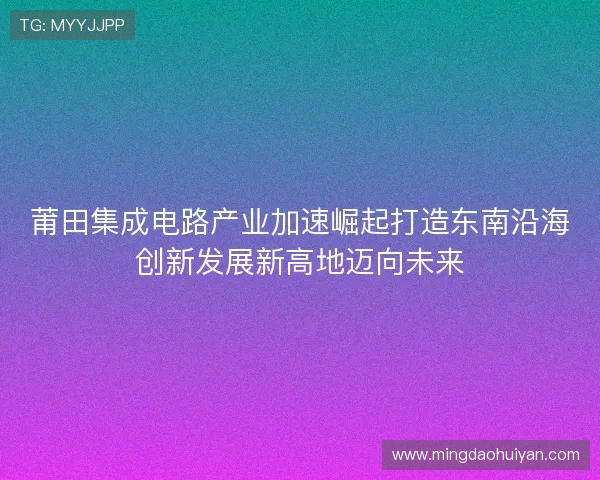莆田集成电路产业加速崛起打造东南沿海创新发展新高地迈向未来
